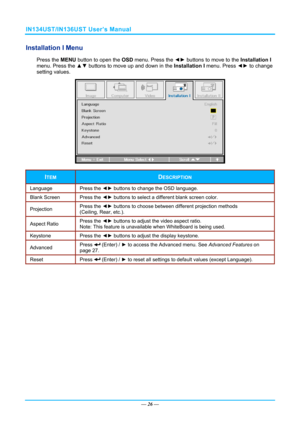 Page 33IN134UST/IN136UST User’s Manual 
Installation I Menu  
Press the MENU button to open the  OSD menu. Press the  ◄► buttons to move to the  Installation I 
menu. Press the  ▲▼ buttons to move up and down in the  Installation I menu. Press ◄► to change 
setting values. 
 
ITEM DESCRIPTION 
Language Press  the ◄►  buttons to change the OSD language. 
Blank Screen  Press the ◄► buttons to select a different blank screen color. 
Projection  Press the 
◄► buttons to choose between different projection methods...