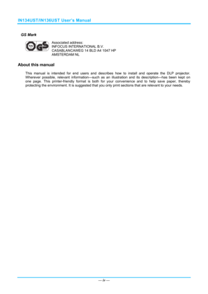 Page 5IN134UST/IN136UST User’s Manual 
GS Mark 
 
Associated address: 
INFOCUS INTERNATIONAL B.V. 
CASABLANCAWEG 14 BLD A4 1047 HP 
AMSTERDAM NL 
About this manual 
This manual is intended for end users and describes how to install and operate the DLP projector. 
Wherever possible, relevant information—such as an illustration and its description—has been kept on 
one page. This printer-friendly format is both for y our convenience and to help save paper, thereby 
protecting the environment. It is suggested...