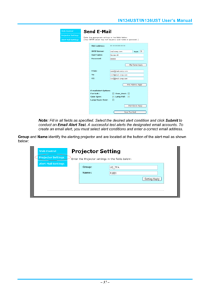 Page 44IN134UST/IN136UST User’s Manual 
 
Note: Fill in all fields as specified. Select the desired alert condition and click Submit to 
conduct an Email Alert Test . A successful test alerts the designated email accounts. To 
create an email alert, you must select alert  conditions and enter a correct email address.   
Group  and Name  identify the alerting projector and are locate d at the button of the alert mail as shown 
below: 
 
 
–  37  –  