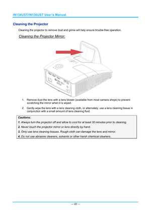 Page 49IN134UST/IN136UST User’s Manual 
Cleaning the Projector 
Cleaning the projector to remove dust and grime will help ensure trouble-free operation.  
Cleaning the Projector Mirror: 
 
1.  Remove dust the lens with a lens blower  (available from most camera shops) to prevent 
scratching the mirror when it is wiped. 
2. Gently wipe the lens with a  lens cleaning cloth, or alternately, use a lens cleaning tissue in 
conjunction with a small amount of lens cleaning fluid. 
Cautions: 
1. Always turn the...