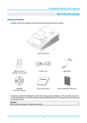 Page 8IN134UST/IN136UST User’s Manual 
– 1  – 
   GETTING STARTED 
Packing Checklist 
Carefully unpack the projector and che ck that the following items are included:   
 
DLP PROJECTOR  
 
 
 
 
R
EMOTE CONTROL  
(BATTERIES NOT INCLUDED)  P
OWER CORD VGA CABLE 
 
    
CD-ROM
  
(T
HIS USER’S MANUAL)  Q
UICK START GUIDE SAFETY & WARRANTY BOOKLET 
 
 
Contact your dealer immediately if any items are mi
ssing, appear damaged, or if the unit does not work. It 
is recommended that you keep the orig inal packing...