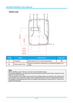 Page 13IN134UST/IN136UST User’s Manual 
Bottom view 
— 6 — 
247.
01
135.51
12221
1
 
ITEM LABEL DESCRIPTION SEE PAGE 
1.  Tilt adjustor  Rotate adjuster lever to adjust angle position 14 
2.  Ceiling support holes Contact your dealer for information on mounting the projector on a 
ceiling 
 
Note: 
When installing, ensure that you us
e only UL Listed ceiling mounts. 
For ceiling installations, use approved mounting har dware and M4 screws with a maximum screw 
depth of 12 mm (0.47 inch).  
The construction of...