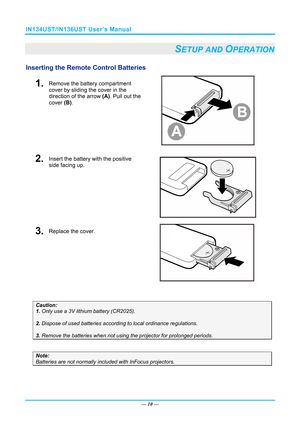 Page 17IN134UST/IN136UST User’s Manual 
— 10 — 
SETUP AND OPERATION 
Inserting the Remote  Control Batteries  
1.  Remove the battery compartment 
cover by sliding the cover in the 
direction of the arrow (A). Pull out the 
cover  (B). 
 
2.  Insert the battery with the positive 
side facing up. 
 
3.  Replace the cover. 
 
 
Caution:  
1. Only use a 3V lithium battery (CR2025). 
 
2. Dispose of used batteries accordi ng to local ordinance regulations.  
 
3. Remove the batteries when not usi ng the projector...