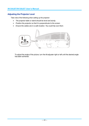 Page 21IN134UST/IN136UST User’s Manual 
Adjusting the Projector Level 
Take note of the following when setting up the projector: 
  The projector table or stand should be level and sturdy. 
   Position the projector so that it is perpendicular to the screen. 
   Ensure the cables are in a safe location. You could trip over them.  
 
To adjust the angle of the picture, turn the tilt-adjuster right or left until the desired angle 
has been achieved. 
—  14 —  