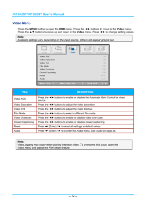 Page 31IN134UST/IN136UST User’s Manual 
Video Menu  
Press the MENU button to open the  OSD menu. Press the  ◄► buttons to move to the  Video menu. 
Press the ▲▼  buttons to move up and down in the  Video menu. Press ◄► to change setting values. 
Note: 
Available settings vary depending on the  input source. Others will appear grayed out. 
 
ITEM DESCRIPTION 
Video AGC Press the 
◄► buttons to enable or disable the Automatic Gain Control for video 
source. 
Video Saturation  Press the ◄► buttons to adjust the...