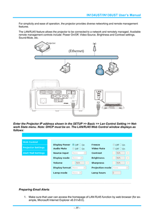 Page 42IN134UST/IN136UST User’s Manual 
For simplicity and ease of operation, the projector provides diverse networking and remote management 
features. 
The LAN/RJ45 feature allows the projector to be connected to a network and remotely managed. Available 
remote management controls incl ude: Power On/Off, Video-Source, Br ightness and Contrast settings, 
Sound-Mute, etc.
 
 
 
 
Enter the Projector IP address shown in the SETUP >> Basic >> Lan Control Setting >> Net-
work State menu. Note: DHCP must be on....