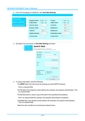 Page 43IN134UST/IN136UST User’s Manual 
2.  From the Homepage of LAN/RJ45, click Alert Mail Settings. 
 
3.  By default, the input boxes in  Alert Mail Settings are blank.  
 
4.  To setup email alerts, input the following: 

　The  SMTP  field is the mail server for sendi ng out email (SMTP protocol).  
This is a required field. 

　The  To field is the recipient’s email address (for  example, the projector administrator). This 
is a required field.  

　The  Cc field sends a carbon copy of the alert to the...