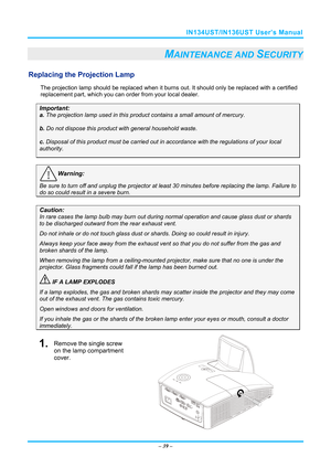 Page 46IN134UST/IN136UST User’s Manual 
– 39  – 
MAINTENANCE AND SECURITY 
Replacing the Projection Lamp 
The projection lamp should be replaced when it burns out. It should only be r eplaced with a certified 
replacement part, which you can order from your local dealer.  
Important: 
a.  The projection lamp used in this product contains a small amount of mercury. 
b.  Do not dispose this product  with general household waste. 
c. Disposal of this product must be carried out in  accordance with the regulations...