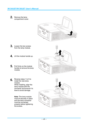 Page 47IN134UST/IN136UST User’s Manual 
 
2.  Remove the lamp 
compartment cover. 
 
3.  Loosen the two screws 
from the lamp module. 
4.  Lift the module handle up. 
5.  Pull firmly on the module  
handle to remove the lamp 
module. 
 
6.  Reverse steps 1 to 5 to 
install the new lamp 
module.  
While installing, align the 
lamp module with the  
connector and ensure it is 
level to avoid damage. 
Note: The lamp module 
must sit securely in place 
and the lamp connector 
must be connected 
properly before...