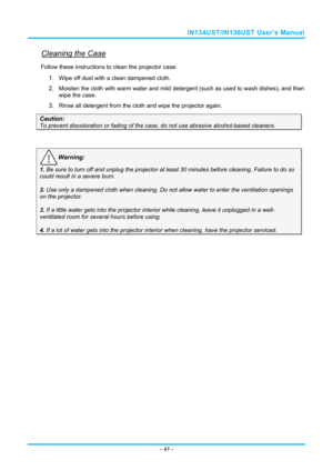 Page 50IN134UST/IN136UST User’s Manual 
Cleaning the Case 
Follow these instructions to clean the projector case: 
1. Wipe off dust with a clean dampened cloth. 
2. Moisten the cloth with warm water and mild detergent (such as used to wash dishes), and then 
wipe the case. 
3. Rinse all detergent from the cl oth and wipe the projector again. 
Caution: 
To prevent discoloration or fading of the case, do not use abrasive  alcohol-based cleaners. 
 
Warning: 
1. Be sure to turn off and unplug the projector at...