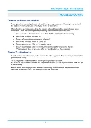 Page 52IN134UST/IN136UST User’s Manual 
– 45  – 
TROUBLESHOOTING 
Common problems and solutions 
These guidelines provide tips to deal with problem s you may encounter while using the projector. If 
the problem remains unsolved, cont act your dealer for assistance. 
Often after time spent troubleshooting, the problem is traced to so mething as simple as a loose 
connection. Check the follow ing before proceeding to the  problem-specific solutions. 
  Use some other electrical device to confirm that the...