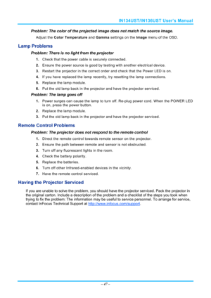 Page 54IN134UST/IN136UST User’s Manual 
– 47  – 
Problem: The color of the projected image does not match the source imag\
e. 
Adjust the  Color Temperature  and Gamma settings on the  Image menu of the OSD. 
Lamp Problems 
Problem: There is no light from the projector  
1. Check that the power cable is securely connected. 
2.  Ensure the power source is good by te sting with another electrical device. 
3.  Restart the projector in the correct orde r and check that the Power LED is on. 
4.  If you have replaced...