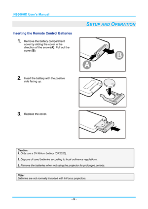 Page 17IN8606HD User’s Manual 
–10  – 
SETUP AND OPERATION 
Inserting the Remote  Control Batteries  
1.  Remove the battery compartment 
cover by sliding the cover in the 
direction of the arrow (A). Pull out the 
cover  (B). 
 
2.  Insert the battery with the positive 
side facing up. 
 
3.  Replace the cover. 
 
 
Caution:  
1. Only use a 3V lithium battery (CR2025). 
 
2. Dispose of used batteries accordi ng to local ordinance regulations.  
 
3. Remove the batteries when not usi ng the projector for...