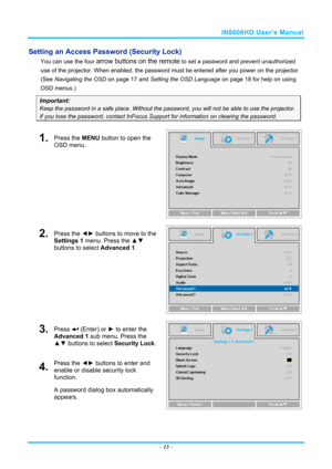 Page 20IN8606HD User’s Manual 
Setting an Access Password (Security Lock) 
You can use the four arrow buttons on the remote to set a password and prevent unauthorized 
use of the projector. When enabled, the password  must be entered after you power on the projector. 
(See  Navigating the OSD  on page 17 and  Setting the OSD Language  on page 18 for help on using 
OSD menus.) 
Important: 
Keep the password in a safe place.  Without the password, you will not be able to use the projector. 
If you lose the...