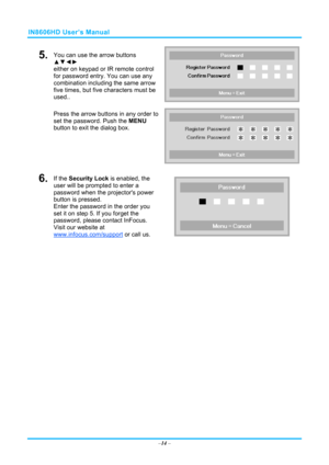 Page 21IN8606HD User’s Manual 
5.  You can use the arrow buttons 
▲▼◄► 
either on keypad or IR remote control 
for password entry. You can use any 
combination including the same arrow 
five times, but five characters must be 
used.. 
Press the arrow buttons in any order to 
set the password. Push the  MENU 
button  to exit the  dialog box. 
6.  If the Security Lock is enabled, the 
user will be prompted to enter a 
password when the projectors power 
button is pressed. 
Enter the password in the order you 
set...