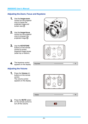 Page 23IN8606HD User’s Manual 
Adjusting the Zoom, Focus and Keystone 
1.  Use the Image-zoom  
control (on the projector 
only) to resize the 
projected image and 
screen size 
. 
2.  Use the Image-focus  
control (on the projector 
only) to sharpen the 
projected image 
. 
 
3.  Use the KEYSTONE  
buttons on the remote 
control to correct 
trapezoid image issues 
(wider top or bottom). 
 
4.  The keystone control 
appears on the display. 
Adjusting the Volume 
 
1.  Press the  Volume +/-  
buttons on the...