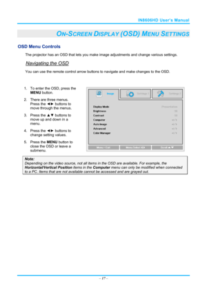 Page 24IN8606HD User’s Manual 
– 17  – 
ON-SCREEN DISPLAY (OSD) MENU SETTINGS 
OSD Menu Controls 
The projector has an OSD that lets you ma ke image adjustments and change various settings.  
Navigating the OSD 
You can use the remote contro l arrow buttons to navigate and  make changes to the OSD.  
 
1.  To enter the OSD, press the 
MENU button.  
2.  There are three menus.  Press the ◄►  buttons to 
move through the menus.  
3. Press the  ▲▼ buttons to 
move up and down in a 
menu.  
4. Press the  ◄► buttons...