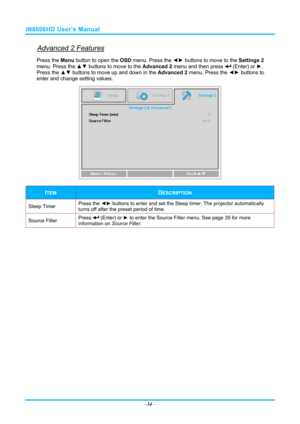 Page 41IN8606HD User’s Manual 
Advanced 2 Features 
Press the Menu button to open the OSD menu. Press the  ◄► buttons to move to the  Settings 2 
menu. Press the  ▲▼ buttons to move to the  Advanced 2 menu and then press 
 (Enter) or ►. 
Press the ▲▼  buttons to move up and down in the  Advanced 2 menu. Press the  ◄► buttons to
 
enter and change setting values. 
 
ITEM DESCRIPTION 
Sleep Timer  Press the 
◄► buttons to enter and set the Sleep timer. The projector automatically 
turns off after the preset...