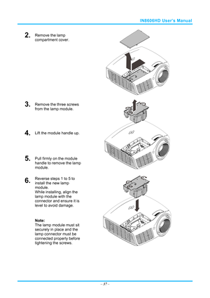 Page 44IN8606HD User’s Manual 
2.  Remove the lamp 
compartment cover. 
 
3.  Remove the three screws 
from the lamp module. 
4.  Lift the module handle up. 
5.  Pull firmly on the module 
handle to remove the lamp 
module. 
 
6.  Reverse steps 1 to 5 to 
install the new lamp 
module.  
While installing, align the 
lamp module with the 
connector and ensure it is 
level to avoid damage. 
Note:  
The lamp module must sit 
securely in place and the 
lamp connector must be 
connected properly before 
tightening...