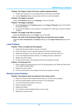 Page 50IN8606HD User’s Manual 
– 43  – 
Problem: The image is wider at the top or bottom (trapezoid effect)  
1.  Position the projector so it is as perpendicular to the screen as possible.  
2.  Use the  Keystone button on the remote control to correct the problem. 
Problem: The image is reversed  
Check the  Projection setting on the  Settings 1 menu of the OSD. 
Problem: The image is streaked  
1. Set the  Frequency  and Tracking  settings on the  Image->Computer menu of the OSD to 
the default settings. 
2....