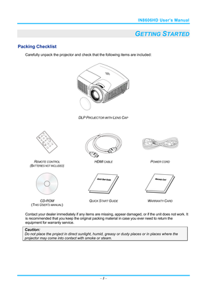 Page 8IN8606HD User’s Manual 
– 1 – 
GETTING STARTED 
Packing Checklist 
Carefully unpack the projector and che ck that the following items are included:   
 
DLP PROJECTOR WITH LENS CAP 
   
 
 
 
R
EMOTE CONTROL  
(BATTERIES NOT INCLUDED)  HDMI
 CABLE POWER CORD 
 
   
CD-ROM
  
( T
HIS USER’S MANUAL)  Q
UICK START GUIDE WARRANTY CARD 
 
Contact your dealer immediately if any items are mi
ssing, appear damaged, or if the unit does not work. It 
is recommended that you keep the original packing material in...