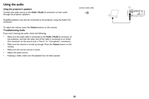 Page 2120
Using the audio
Using the projector’s speakers
Connect the audio source to the Audio 1/Audio 2 connectors to hear audio 
through the projector speakers.  
Amplified speakers may also be connected to the projector using the Audio Out 
co
 nnector.
To adjust the volume, press the  Vo
 lume buttons on the remote.
Troubleshooting Audio
If you aren’t hearing the audio, check the following:
• Make sure the audio cable is connected to the  Audio 1
 /Audio 2 connector on 
the projector, and that the other end...