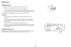 Page 4645
Maintenance
Cleaning the lens
1Apply a non-abrasive camera lens cleaner to a soft, dry cloth.
•Projector must be off and the lens must be at room temperature.
• Avoid using an excessive amount of cleaner, and don’t apply the cleaner directly to 
the lens. Abrasive cleaners,  solvents or other harsh chemicals might scratch the lens.
2Lightly wipe the cleaning cloth over the lens in a circular motion.
WARNINGS:
•Turn the projector off and unplug power cord before cleaning any part of the 
projector.
•...