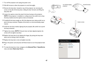 Page 4847
1
Turn off the projector and unplug the power cord.
2Wait 60 minutes to allow the projector to cool thoroughly. 
3Remove the lamp door, located on top of the projector, by removing the 
screw on the side of the lamp door, sliding the door forward, and lifting the 
lamp door off.
4Loosen the captive screws that attach the lamp housing to the projector. 
 
NOTE : 
If the projector is installed on a ceiling mount, be careful not to drop 
the lamp module once the captive screws are loosened.
5Carefully...