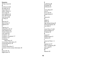 Page 4948
Numerics
3D Sync Invert 26
A
AC Power On 28
AP Mode 29, 42
Aspect Ratio 25
Audio 1/Audio 2 7
Auto Image 25
Auto Keystone 25
Auto Off Time 29
Auto Source 28
AV Mute 27
B
Blank Key 27
Blank Screen 27
Brightness 25
C
Cable box 10
Ceiling Mount 25, 27
Client Mode 29, 42
Closed Captions 27
Color Space 26
Computer 1 27
Computer 1/Computer 2 7
Computer 2 27
Connecting
Video device 10
Connecting a video device 10
Contacting InFocus 18
Contrast 25
Crestron RoomView 31
Customer service contact information 18
D...