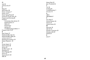 Page 5049
O
only 26
Overscan 26, 27
P
Phase 26
PIN Protect 28
Power connector 7
Power cord 7
Power Saving Mode 28
Prevent PC Screen Saver 26
Programmed Dimming 28
Projector
Connecting video devices 10
Keypad buttons 21
Menus 24
Positioning 6
Setting up 6
Troubleshooting problems 11
Projector Info 27, 29
R
Rear Project 27
Red/Green/Blue Gain 26
Red/Green/Blue Offset 26
remote control 19
Resetting the projector 29
Restart Network... 29
S
Screen Aspect 10
Search Screen 28
Service 29
Set Black Level... 26
Sharpness...