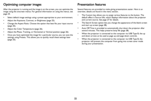 Page 2322
Optimizing computer images
After the projector is running and the image is on the screen, you can optimize the 
image using the onscreen menus. For general information on using the menus, see 
page 24.
• Select default image settings using a preset appropriate to your environment.
• Adjust the Keystone, Contrast, or Brightness (page 25).
• Change the Aspect Ratio. Choose the option that best fits your input source 
(
page 25).
• Adjust the Color Temperature (page 26).
• Adjust the Phase, Tracking, or...