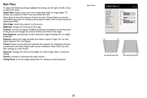 Page 2625
Basic Menu
To adjust the following settings, highlight the setting, use the right and left arrows 
to adjust the values.
Aspect Ratio: Aspect ratio is the ratio of the image width to image height. TV 
screens are usually 4:3. HDTV and most DVDs are 16:9.
Select Auto to have the projector choose the ratio. Choose Native to see the 
unmodified input with no resizing by the projector. Select 16:9 to watch enhanced 
widescreen DVDs.
Auto Image: resets the projector to the source.
Brightness: changes the...