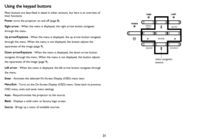 Page 2221
Using the keypad buttons
Most buttons are described in detail in other sections, but here is an overview of 
their functions:
Power–turns the projector on and off (page 8).
Right arrow - When the menu is displayed, the right arrow button navigates 
through the menu.
Up arrow/Keystone - When the menu is displayed, the up arrow button navigates 
through the menu. When the menu is not displayed, this button adjusts the 
squareness of the image (
page 9).
Down arrow/Keystone - When the menu is displayed,...