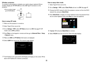 Page 33
32
Wireless connection
To connect to the projector wirelessly, you need to plug an optional InFocus 
wireless dongle (p/n SP-WIFIUSB-2) 
to the USB Type A connector on the 
projector.
InFocus wireless dongle
(p/n SP-WIFIUSB-2)
How to setup AP mode:
1Make sure the projector is turned on.
2Select Type-A from source list.
3Go to  Settings  > WiFi , select  AP Mode  and set it to  ON. See page 47. AP 
mode is set to  ON by default. 
4Press  Menu on the keypad or remote and then go to  Advanced Menu > Setup...