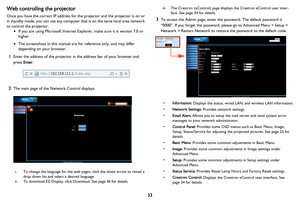 Page 34
33
Web controlling the projector
Once you have the correct IP address for the projector and the projector is on or 
in
 standby mode, you can use any computer that is on the same local area network 
to
 control the projector.
• If you are using Microsoft Internet Explorer, make sure it is version 7.0 or 
higher.
• The screenshots in this manual are for reference only, and may differ 
depending on your browser.
1Enter the address of the projector in  the address bar of your browser and 
press  Enter....