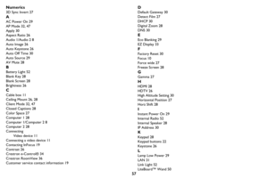 Page 5857 Numerics
3D Sync Invert 27
A
AC Power On 29
AP Mode 32, 47
Apply 30
Aspect Ratio 26
Audio 1/Audio 2 8
Auto Image 26
Auto Keystone 26
Auto Off Time 30
Auto Source 29
AV Mute 28
B
Battery Light 52
Blank Key 28
Blank Screen 28
Brightness 26
C
Cable box 11
Ceiling Mount 26, 28
Client Mode 32, 47
Closed Captions 28
Color Space 27
Computer 1 28
Computer 1/Computer 2 8
Computer 2 28
Connecting
Video device 11
Connecting a video device 11
Contacting InFocus 19
Contrast 26
Crestron e-Control® 34
Crestron...