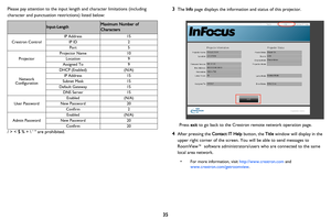 Page 36
35
Please pay attention to the input length and character limitations (including 
character and punctuation restrictions) listed below:
Category ItemInput-LengthMaximum Number of 
Characters
Crestron Control
IP Address15
IP ID2
Port5
Projector
Projector Name10
Location9
Assigned To9
Network 
Configuration
DHCP (Enabled)(N/A)
IP Address15
Subnet Mask15
Default Gateway15
DNS Server15
User Password
Enabled(N/A)
New Password20
Confirm2
Admin Password
Enabled(N/A)
New Password20
Confirm20
/ > < $ % +    are...