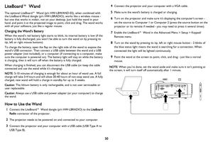 Page 51
50
LiteBoard™ Wand
The optional LiteBoard™ Wand (p/n HW-LBWAND-02), when combined with 
the LiteBoard Wand dongle (p/n HW-L BRADIO), works like a wireless mouse - 
but one that works in midair, not on your desktop. Just hold the wand in your 
hand, and point it at the projected image to point, click and drag. The wand works 
with all your software, just like a regular mouse.
Charging the Wand’s Battery
When the wand’s red battery light starts to blink, its internal battery is low (if the 
battery is...