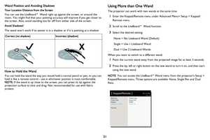 Page 52
51
Wand Position and Avoiding Shadows
Your Location Distance from the Screen
You can use the LiteBoard™ Wand right up against the screen, or around the 
room. You might find that your pointing accuracy will improve if you get closer to 
the screen. Also, avoid standing too far off from either side of the screen.
Avoid Shadows!
The wand wont work if its sensor is in a shadow or if it is pointing at a shadow:
Correct (no shadow)Incorrect (shadow)
How to Hold the Wand
You can hold the wand the way you...