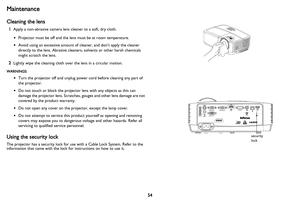 Page 55
54
Maintenance
Cleaning the lens
1Apply a non-abrasive camera lens cleaner to a soft, dry cloth.
•Projector must be off and the lens must be at room temperature.
• Avoid using an excessive amount of cleaner, and don’t apply the cleaner 
directly to the lens. Abrasive cleaners, solvents or other harsh chemicals 
might scratch the lens.
2Lightly wipe the cleaning cloth over the lens in a circular motion.
WARNINGS:
•Turn the projector off and unplug power cord before cleaning any part of 
the projector.
•...