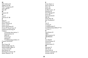 Page 5958 M
MAC Address 30
Magnify Level 28
Menu Transparency 29
menu usage 25
Mute 28
N
Network 30
O
only 27
Overscan 27, 28
P
Phase 27
PIN Protect 29
Power connector 8
Power cord 8
Power Saving Mode 29
Prevent PC Screen Saver 27
Programmed Dimming 29
Projector
Connecting video devices 11
Keypad buttons 22
Menus 25
Positioning 7
Setting up 7
Troubleshooting problems 12
Projector Info 28, 30
R
Rear Project 28
Red/Green/Blue Gain 27
Red/Green/Blue Offset 27
remote control 20
Reset Button 52
Resetting the...