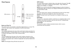 Page 5352
Wand Features
Buttons and Wand Tip
The wands buttons are equivalent to the left and right buttons on a mouse. The 
wands tip is also a button, and is equivalent to the left mouse button.
Battery Light
The red battery light shows the status of the wands built-in battery (see below for 
battery information). The battery light will turn on while the wand is charging, and 
it will blink if the battery is low (1 hour of wand use left).
Link Light
The blue link light shows the status of the wands wireless...