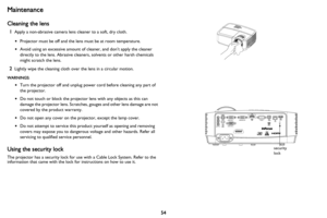 Page 5554
Maintenance
Cleaning the lens
1Apply a non-abrasive camera lens cleaner to a soft, dry cloth.
•Projector must be off and the lens must be at room temperature.
•Avoid using an excessive amount of cleaner, and don’t apply the cleaner 
directly to the lens. Abrasive cleaners, solvents or other harsh chemicals 
might scratch the lens.
2Lightly wipe the cleaning cloth over the lens in a circular motion.
WARNINGS:
•Turn the projector off and unplug power cord before cleaning any part of 
the projector.
•Do...