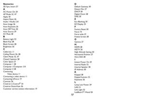 Page 5857 Numerics
3D Sync Invert 27
A
AC Power On 29
AP Mode 32, 47
Apply 30
Aspect Ratio 26
Audio 1/Audio 2 8
Auto Image 26
Auto Keystone 26
Auto Off Time 30
Auto Source 29
AV Mute 28
B
Battery Light 52
Blank Key 28
Blank Screen 28
Brightness 26
C
Cable box 11
Ceiling Mount 26, 28
Client Mode 32, 47
Closed Captions 28
Color Space 27
Computer 1 28
Computer 1/Computer 2 8
Computer 2 28
Connecting
Video device 11
Connecting a video device 11
Contacting InFocus 19
Contrast 26
Crestron e-Control
® 34
Crestron...