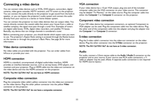 Page 1211
Connecting a video device
You can connect video devices such as VCRs, DVD players, camcorders, digital 
cameras, video game consoles, HDTV receivers, and TV tuners to the projector. 
You can connect the audio directly to the projector to get sound from the built-in 
speaker, or you can bypass the projector’s audio system and connect the audio 
directly from your source to a stereo or home theater system.
You can connect the projector to most video devices that can output video. You 
cann
 ot directly...