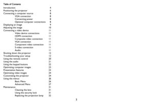 Page 32
Table of Contents
Introduction 4
Positioning the projector 

6
Connecting a computer source  8
VGA connection  8
Connecting power  8
Optional computer connections  8
Displaying an image  9
Adjusting the image  10
Connecting a video device  11
Video device connections  11
HDMI connection  11
Composite video connection  11
VGA connection  11
Component video connection  11
S-video connection  11
Audio 11
Shutting down the projector  12
Troubleshooting your setup  12
Using the remote control  20
Using the...