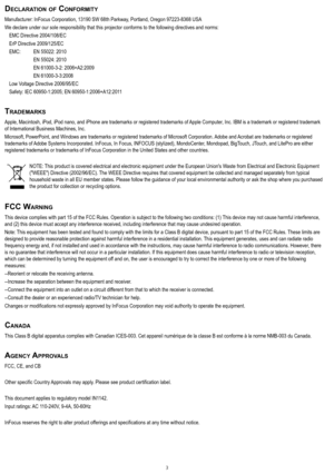 Page 33
decLaratIon of conformIty
Manufacturer: InFocus Corporation, 13190 SW 68th Parkway, Portland, Oregon 97223-8368 USA
We declare under our sole responsibility that this projector conforms to the following directives and norms:
 EMC Directive 2004/108/EC
 ErP Directive 2009/125/EC
 EMC:   EN 55022: 2010
    EN 55024: 2010
    EN 61000-3-2: 2006+A2:2009
    EN 61000-3-3:2008
 Low Voltage Directive 2006/95/EC
 Safety: IEC 60950-1:2005; EN 60950-1:2006+A12:2011
trademarkS
Apple, Macintosh, iPod, iPod nano,...