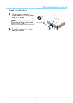 Page 18  – 11 – 
Installing the New Lens 
1.  Align the notches and correctly 
position the electrical contact pad as 
shown in the picture. 
Note: 
Pin of IRIS should be in the direction 
as shown in the picture. 
 2.  Rotate the lens clockwise until you 
feel it click into place. 
 
 
 
 
 
 
 
 
 
 
 
 
 
 
 
 
 
 
 
 
 
   