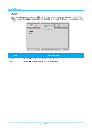 Page 37— 30 — 
Audio 
Press the Menu button to open the OSD menu. Press ◄► to move to the Settings 1 menu. Press 
▼▲ to move to the Audio menu and then press Enter or ►. Press ▼▲ to move up and down in the 
Audio menu. 
 
ITEM DESCRIPTION 
Volume Press ◄► to enter and adjust the audio volume.  
Mute Press ◄► to enter and turn on or off the speaker. 
  