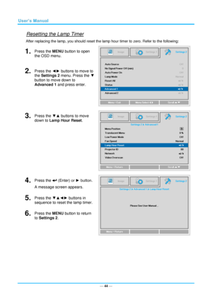 Page 51— 44 — 
Resetting the Lamp Timer 
After replacing the lamp, you should reset the lamp hour timer to zero. Refer to the following: 
1.  Press the MENU button to open 
the OSD menu. 
 
2.  Press the ◄► buttons to move to 
the Settings 2 menu. Press the ▼ 
button to move down to 
Advanced 1 and press enter. 
3.  Press the ▼▲ buttons to move 
down to Lamp Hour Reset. 
 
4.  Press the  (Enter) or ► button.  
A message screen appears. 
 
5.  Press the ▼▲◄► buttons in 
sequence to reset the lamp timer. 
6....